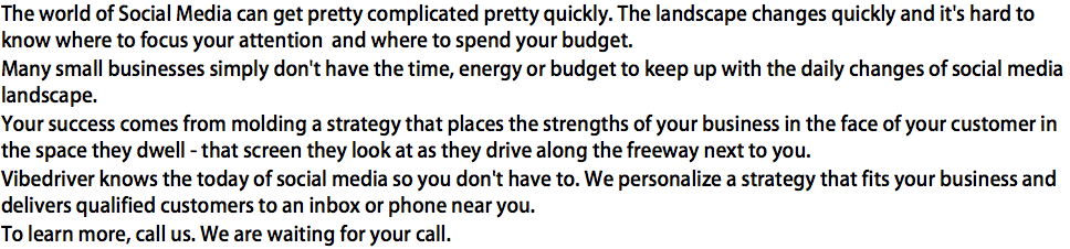 The world of Social Media can get pretty complicated pretty quickly. The landscape changes quickly and it's hard to know where to focus your attention and where to spend your budget. Many small businesses simply don't have the time, energy or budget to keep up with the daily changes of social media landscape. Your success comes from molding a strategy that places the strengths of your business in the face of your customer in the space they dwell - that screen they look at as they drive along the freeway next to you. Vibedriver knows the today of social media so you don't have to. We personalize a strategy that fits your business and delivers qualified customers to an inbox or phone near you. To learn more, call us. We are waiting for your call.